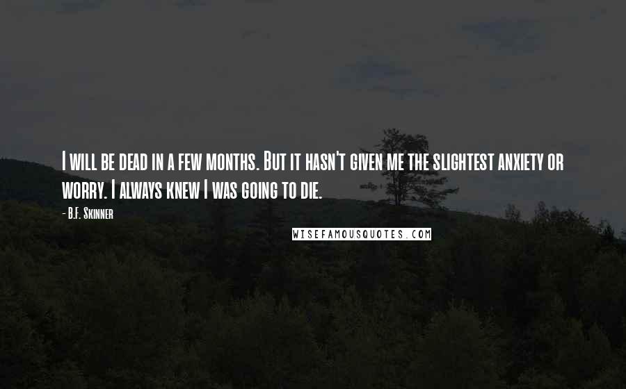 B.F. Skinner Quotes: I will be dead in a few months. But it hasn't given me the slightest anxiety or worry. I always knew I was going to die.