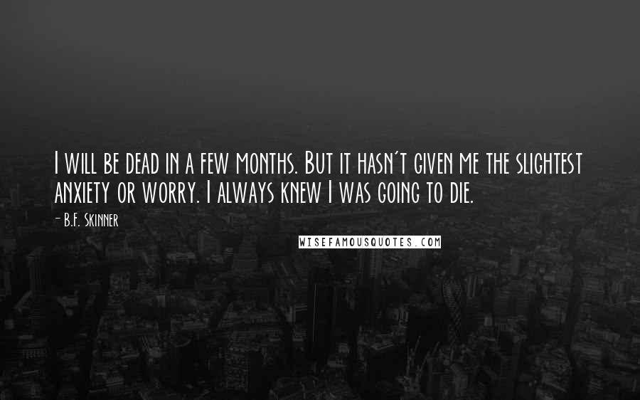 B.F. Skinner Quotes: I will be dead in a few months. But it hasn't given me the slightest anxiety or worry. I always knew I was going to die.