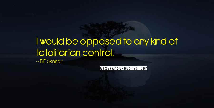 B.F. Skinner Quotes: I would be opposed to any kind of totalitarian control.