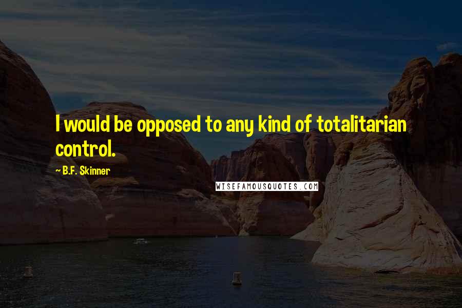 B.F. Skinner Quotes: I would be opposed to any kind of totalitarian control.