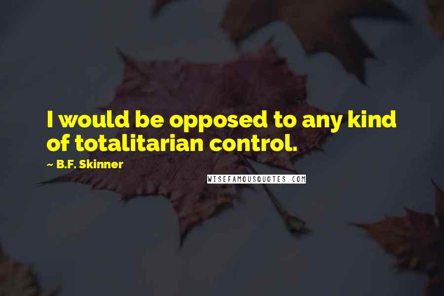 B.F. Skinner Quotes: I would be opposed to any kind of totalitarian control.