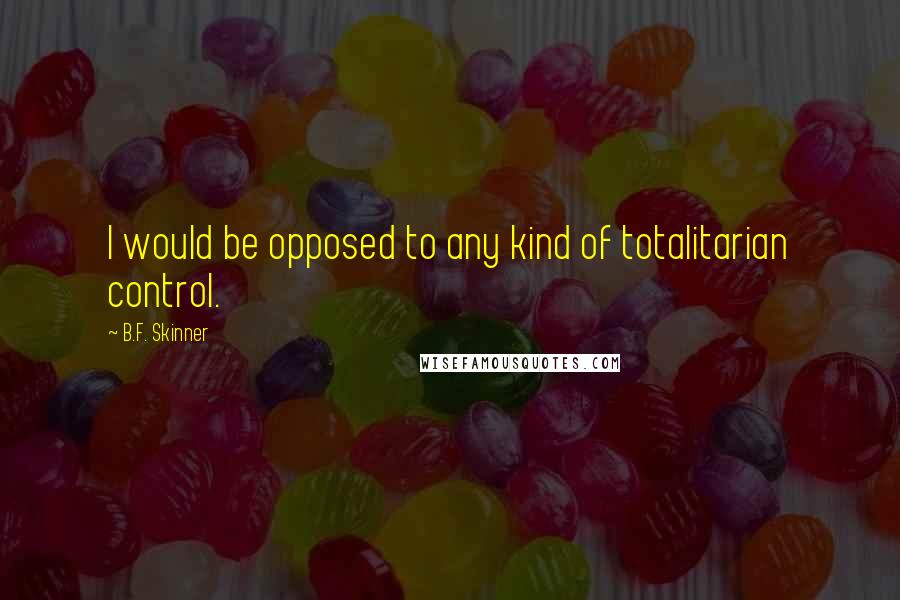 B.F. Skinner Quotes: I would be opposed to any kind of totalitarian control.