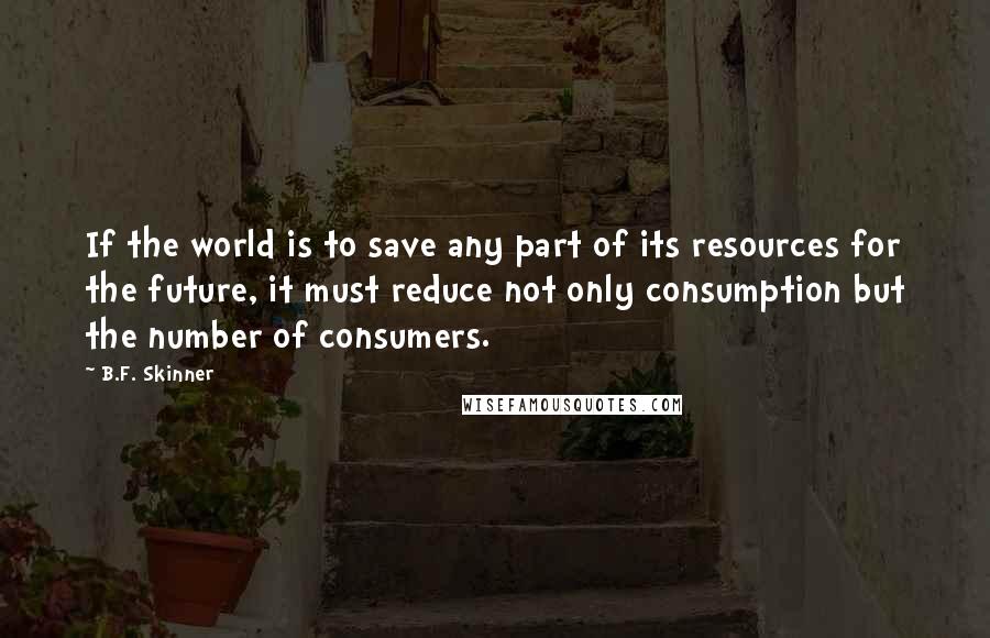 B.F. Skinner Quotes: If the world is to save any part of its resources for the future, it must reduce not only consumption but the number of consumers.