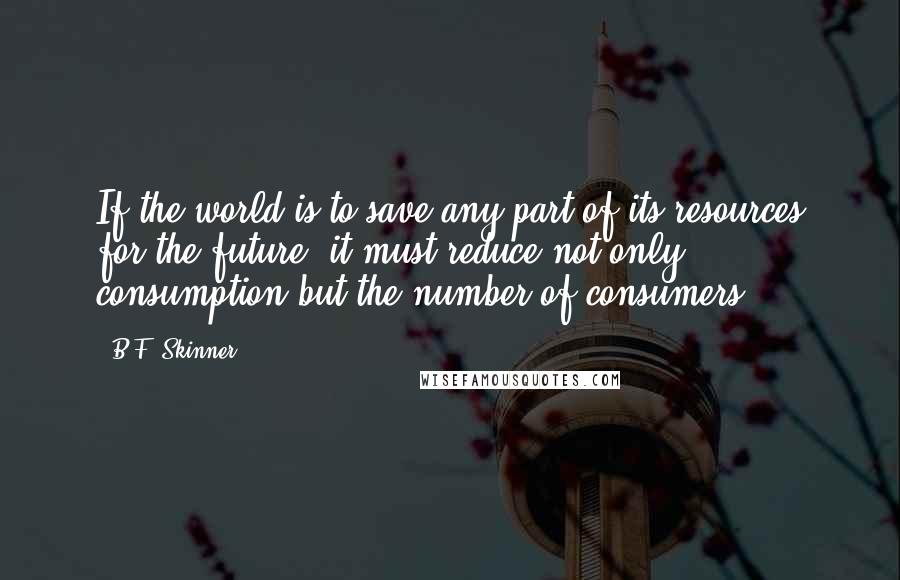 B.F. Skinner Quotes: If the world is to save any part of its resources for the future, it must reduce not only consumption but the number of consumers.