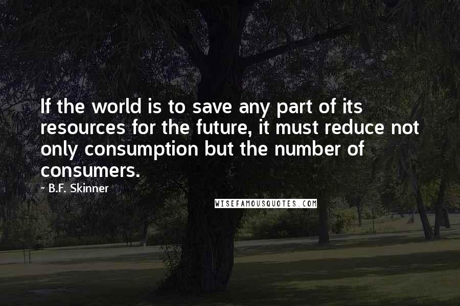 B.F. Skinner Quotes: If the world is to save any part of its resources for the future, it must reduce not only consumption but the number of consumers.