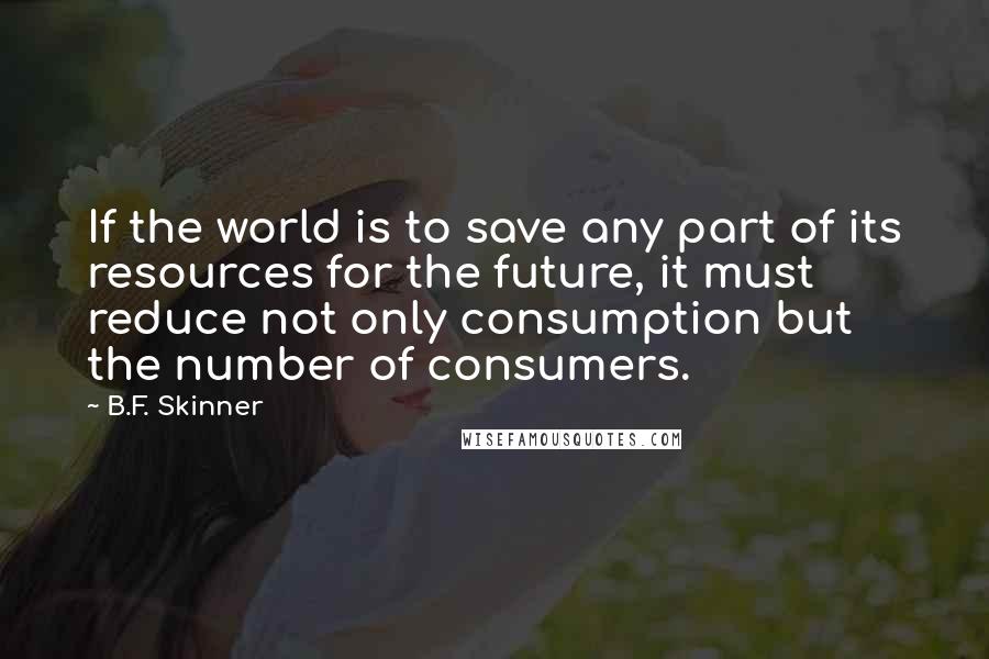 B.F. Skinner Quotes: If the world is to save any part of its resources for the future, it must reduce not only consumption but the number of consumers.