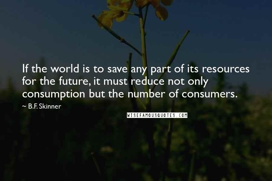 B.F. Skinner Quotes: If the world is to save any part of its resources for the future, it must reduce not only consumption but the number of consumers.