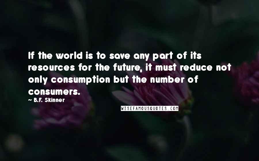 B.F. Skinner Quotes: If the world is to save any part of its resources for the future, it must reduce not only consumption but the number of consumers.