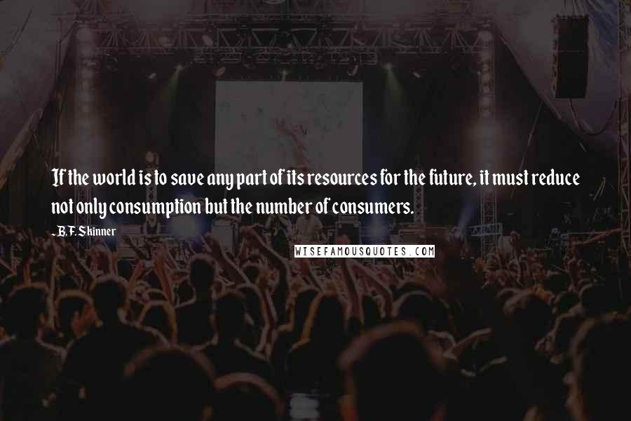 B.F. Skinner Quotes: If the world is to save any part of its resources for the future, it must reduce not only consumption but the number of consumers.