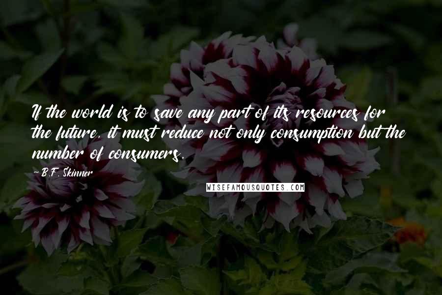 B.F. Skinner Quotes: If the world is to save any part of its resources for the future, it must reduce not only consumption but the number of consumers.