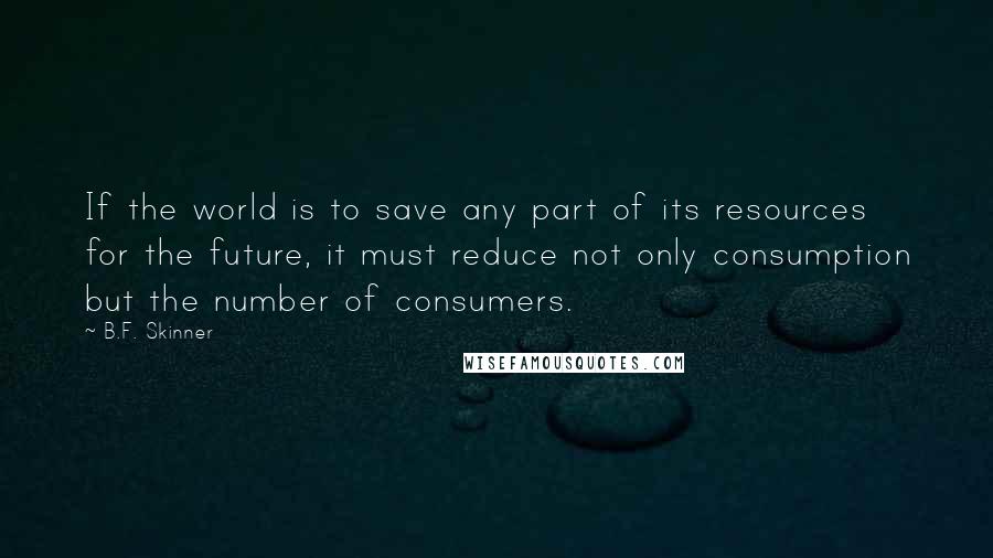 B.F. Skinner Quotes: If the world is to save any part of its resources for the future, it must reduce not only consumption but the number of consumers.