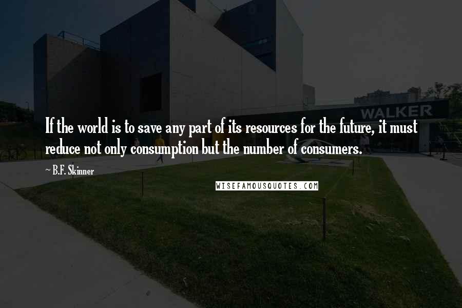 B.F. Skinner Quotes: If the world is to save any part of its resources for the future, it must reduce not only consumption but the number of consumers.