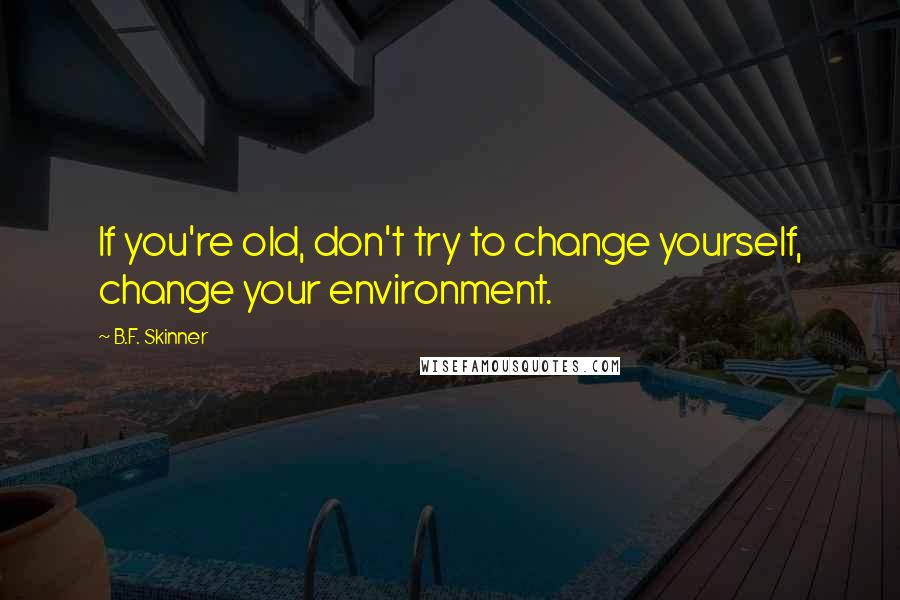 B.F. Skinner Quotes: If you're old, don't try to change yourself, change your environment.