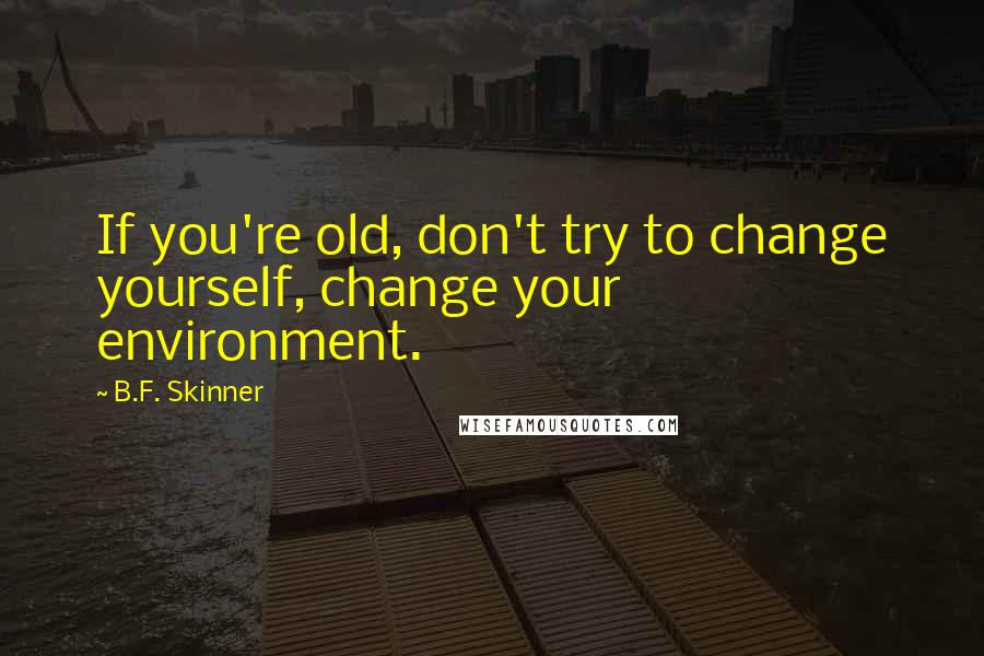 B.F. Skinner Quotes: If you're old, don't try to change yourself, change your environment.