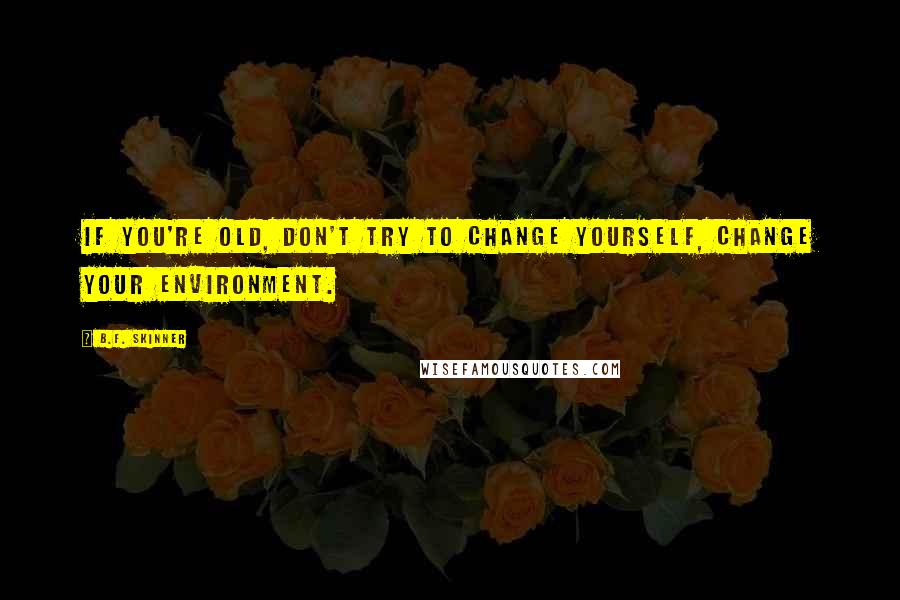 B.F. Skinner Quotes: If you're old, don't try to change yourself, change your environment.