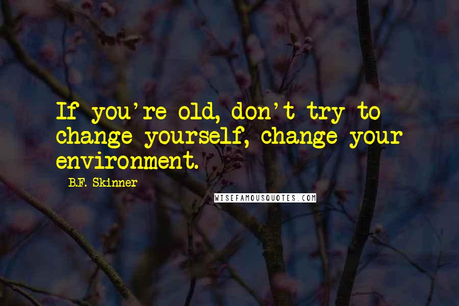 B.F. Skinner Quotes: If you're old, don't try to change yourself, change your environment.