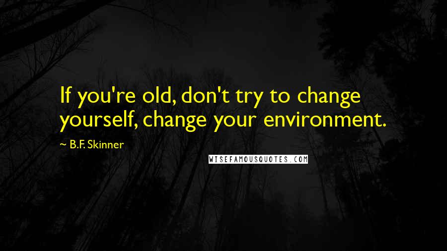 B.F. Skinner Quotes: If you're old, don't try to change yourself, change your environment.