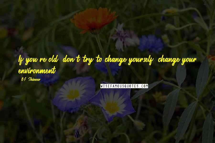 B.F. Skinner Quotes: If you're old, don't try to change yourself, change your environment.