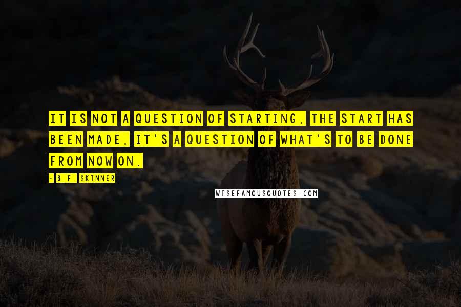 B.F. Skinner Quotes: It is not a question of starting. The start has been made. It's a question of what's to be done from now on.