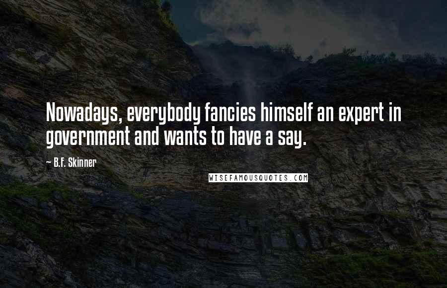 B.F. Skinner Quotes: Nowadays, everybody fancies himself an expert in government and wants to have a say.