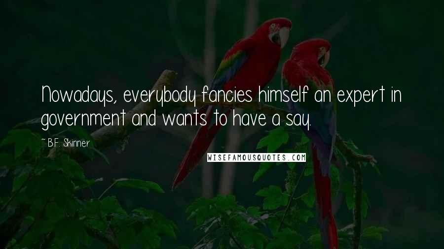 B.F. Skinner Quotes: Nowadays, everybody fancies himself an expert in government and wants to have a say.
