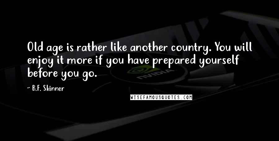 B.F. Skinner Quotes: Old age is rather like another country. You will enjoy it more if you have prepared yourself before you go.