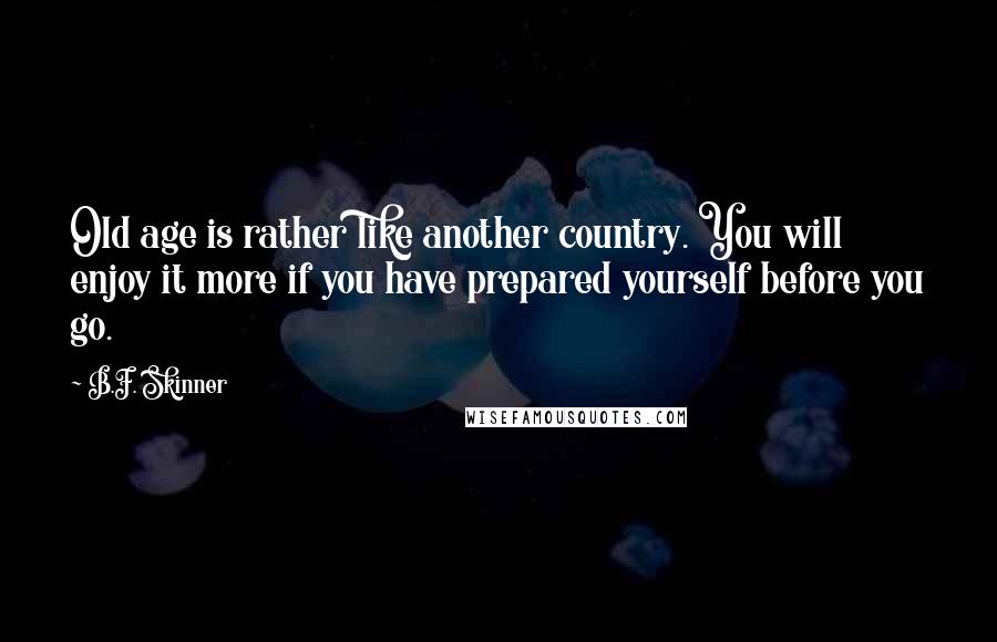 B.F. Skinner Quotes: Old age is rather like another country. You will enjoy it more if you have prepared yourself before you go.