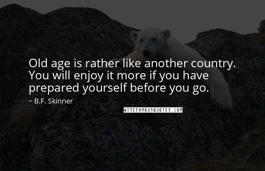 B.F. Skinner Quotes: Old age is rather like another country. You will enjoy it more if you have prepared yourself before you go.