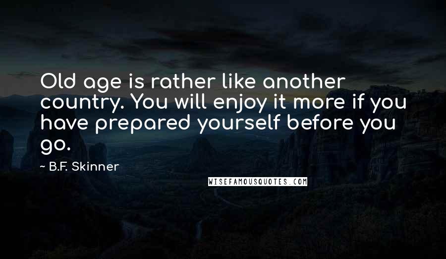 B.F. Skinner Quotes: Old age is rather like another country. You will enjoy it more if you have prepared yourself before you go.