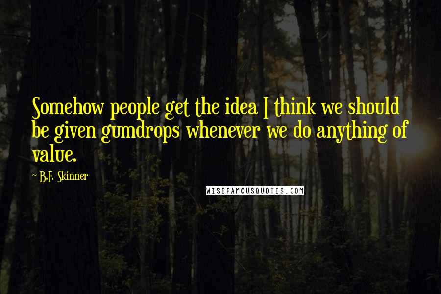 B.F. Skinner Quotes: Somehow people get the idea I think we should be given gumdrops whenever we do anything of value.