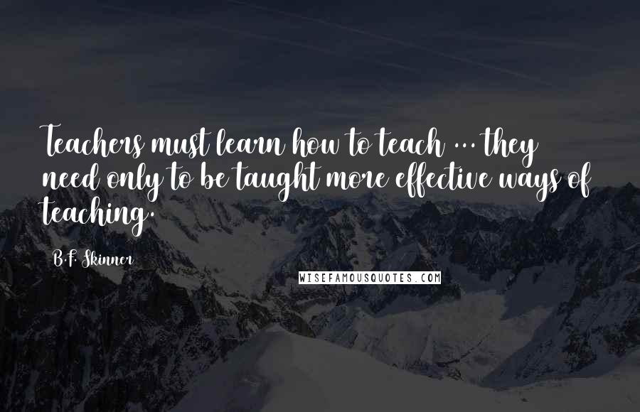 B.F. Skinner Quotes: Teachers must learn how to teach ... they need only to be taught more effective ways of teaching.