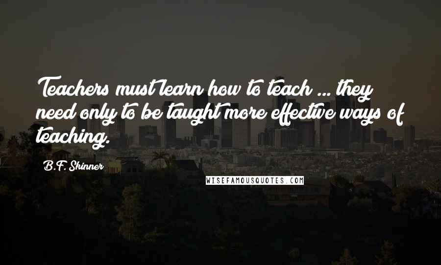 B.F. Skinner Quotes: Teachers must learn how to teach ... they need only to be taught more effective ways of teaching.