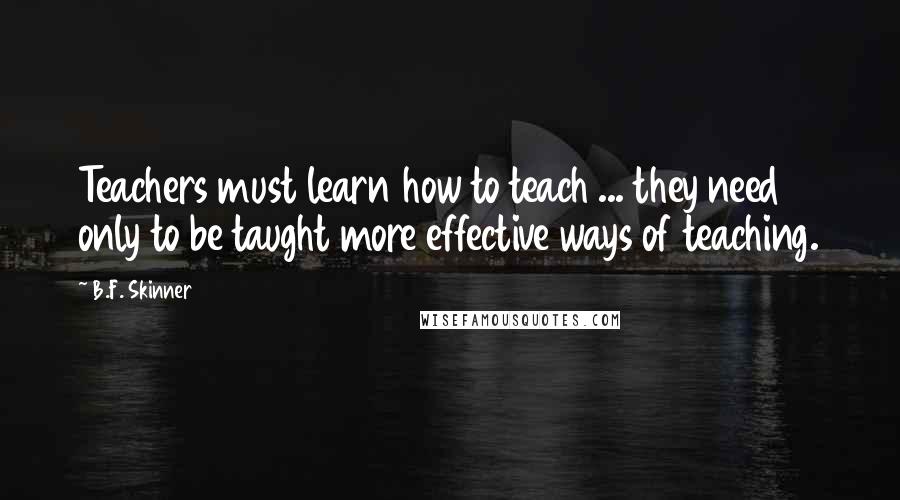 B.F. Skinner Quotes: Teachers must learn how to teach ... they need only to be taught more effective ways of teaching.