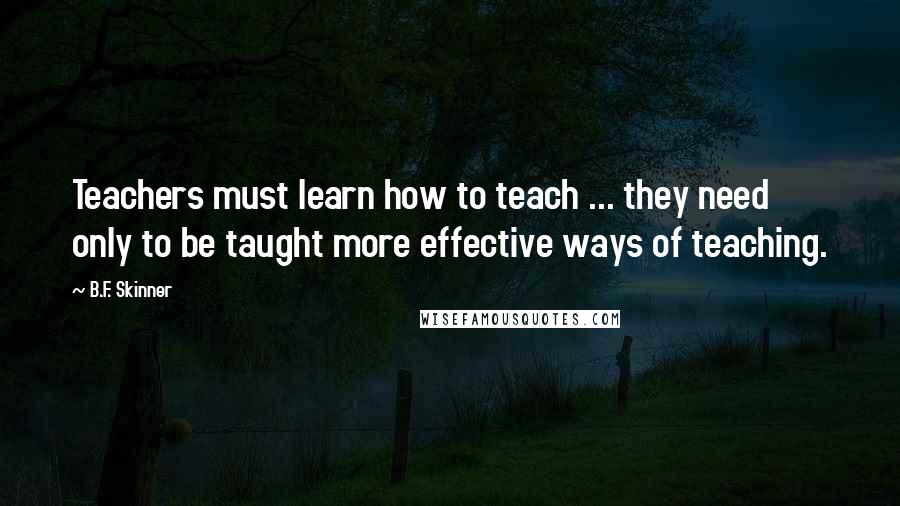 B.F. Skinner Quotes: Teachers must learn how to teach ... they need only to be taught more effective ways of teaching.