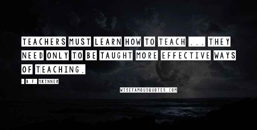 B.F. Skinner Quotes: Teachers must learn how to teach ... they need only to be taught more effective ways of teaching.