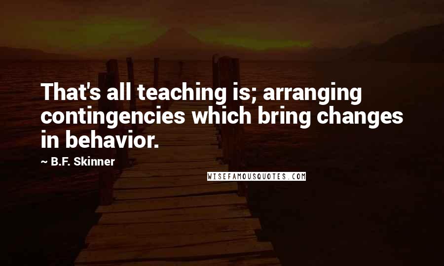 B.F. Skinner Quotes: That's all teaching is; arranging contingencies which bring changes in behavior.