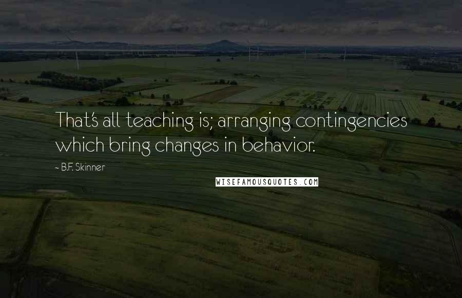 B.F. Skinner Quotes: That's all teaching is; arranging contingencies which bring changes in behavior.