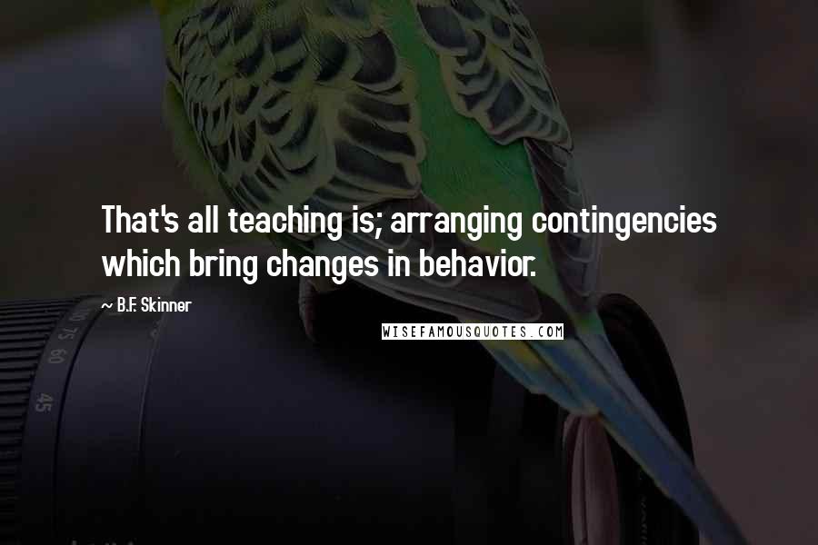 B.F. Skinner Quotes: That's all teaching is; arranging contingencies which bring changes in behavior.