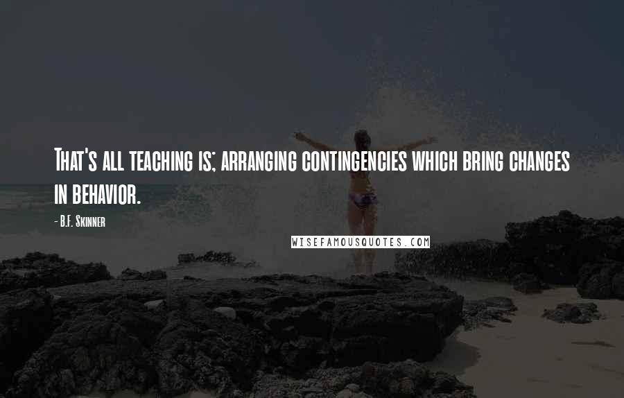 B.F. Skinner Quotes: That's all teaching is; arranging contingencies which bring changes in behavior.