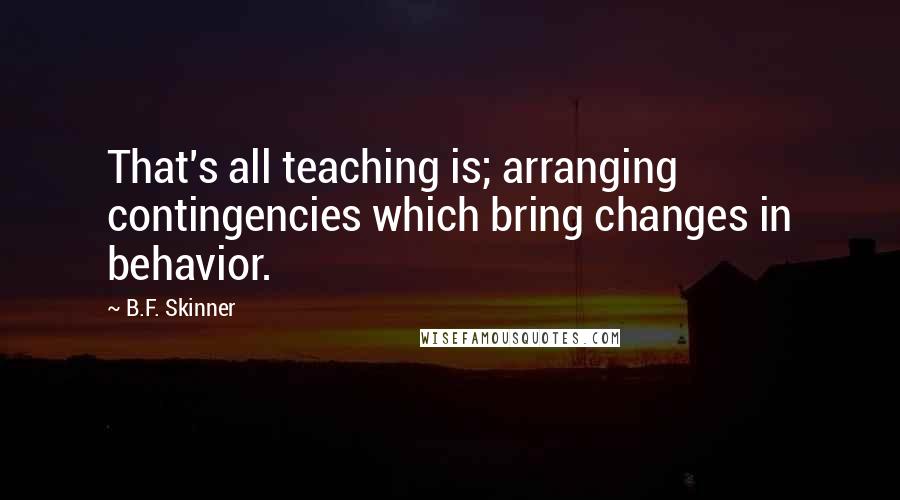 B.F. Skinner Quotes: That's all teaching is; arranging contingencies which bring changes in behavior.