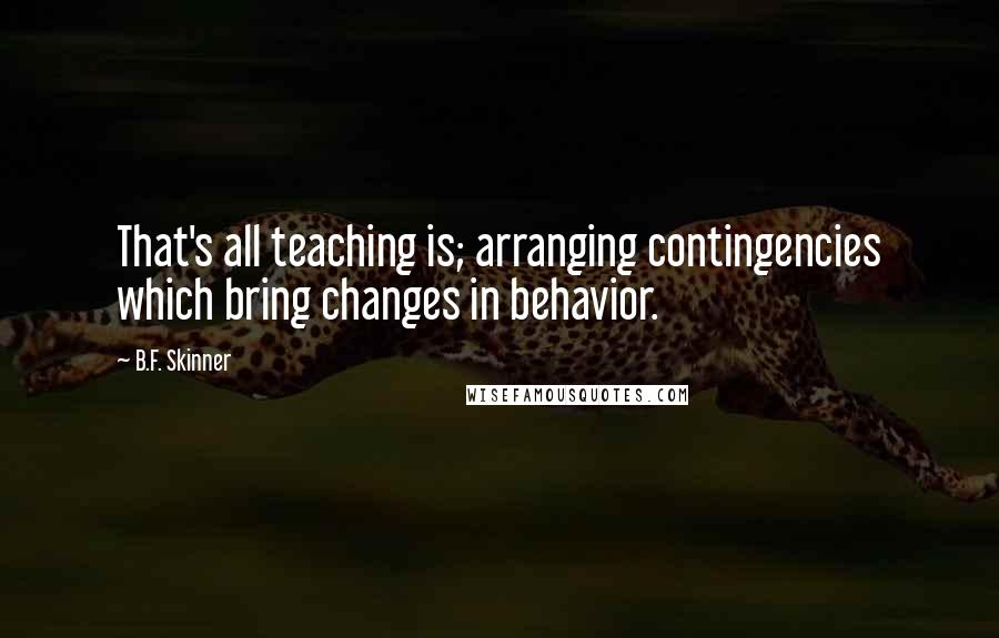 B.F. Skinner Quotes: That's all teaching is; arranging contingencies which bring changes in behavior.