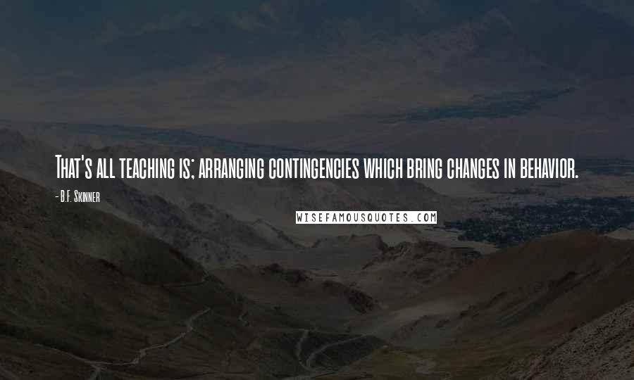 B.F. Skinner Quotes: That's all teaching is; arranging contingencies which bring changes in behavior.