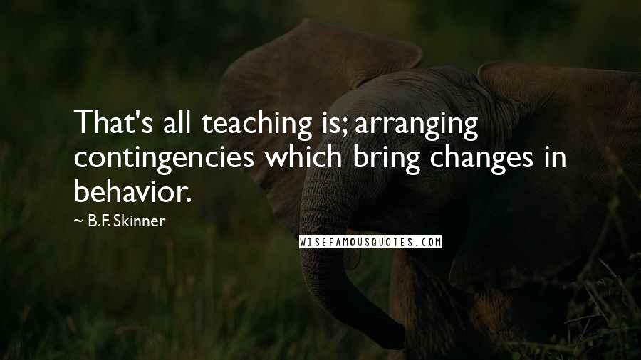 B.F. Skinner Quotes: That's all teaching is; arranging contingencies which bring changes in behavior.