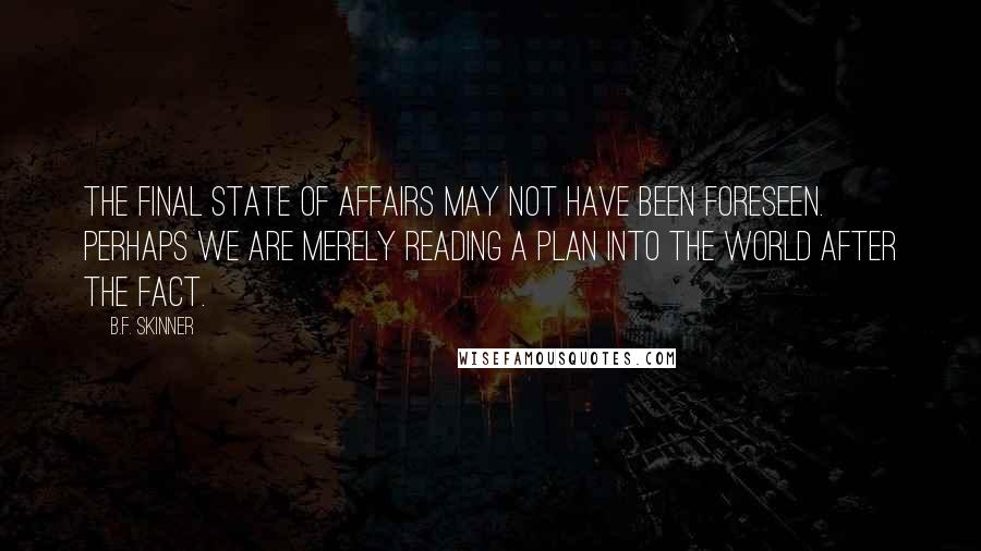 B.F. Skinner Quotes: The final state of affairs may not have been foreseen. Perhaps we are merely reading a plan into the world after the fact.