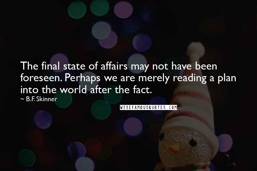 B.F. Skinner Quotes: The final state of affairs may not have been foreseen. Perhaps we are merely reading a plan into the world after the fact.