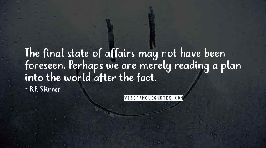 B.F. Skinner Quotes: The final state of affairs may not have been foreseen. Perhaps we are merely reading a plan into the world after the fact.