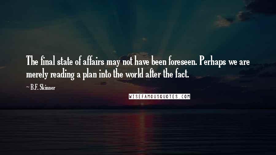 B.F. Skinner Quotes: The final state of affairs may not have been foreseen. Perhaps we are merely reading a plan into the world after the fact.