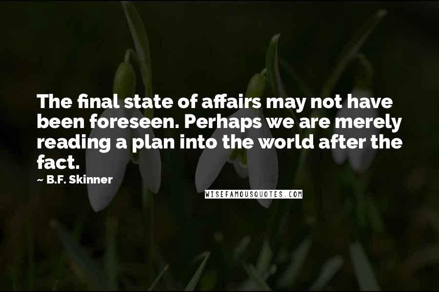 B.F. Skinner Quotes: The final state of affairs may not have been foreseen. Perhaps we are merely reading a plan into the world after the fact.