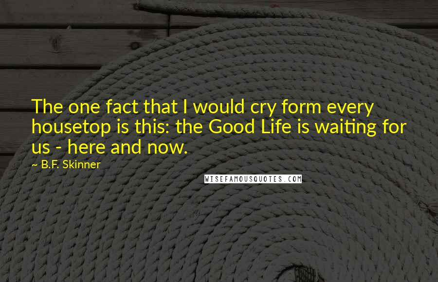 B.F. Skinner Quotes: The one fact that I would cry form every housetop is this: the Good Life is waiting for us - here and now.