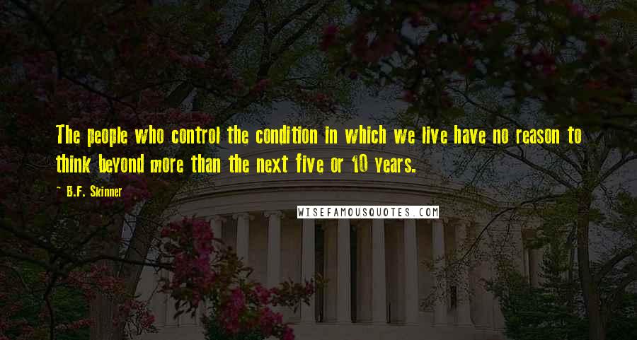 B.F. Skinner Quotes: The people who control the condition in which we live have no reason to think beyond more than the next five or 10 years.